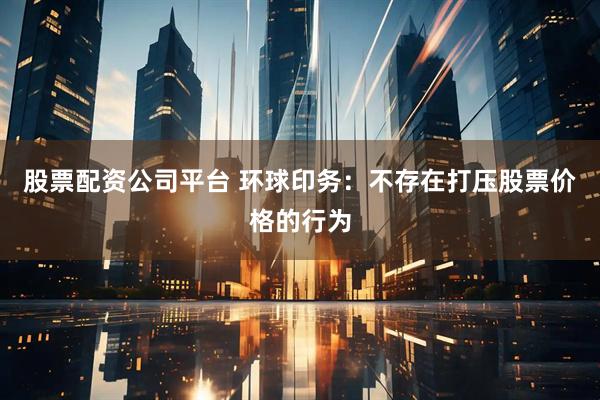 股票配資公司平臺 環球印務：不存在打壓股票價格的行為